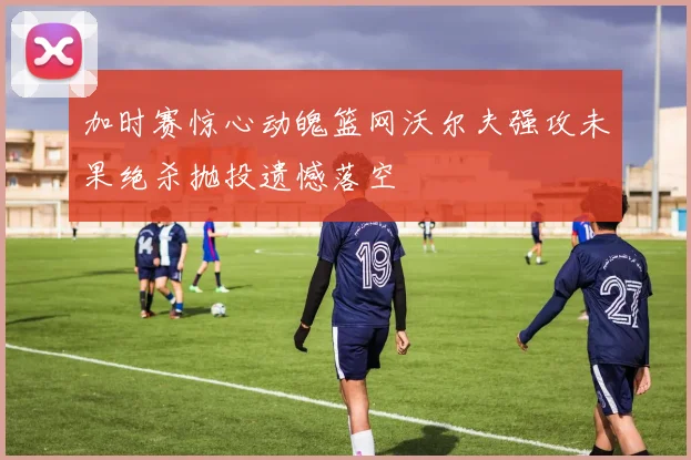 加时赛惊心动魄篮网沃尔夫强攻未果绝杀抛投遗憾落空