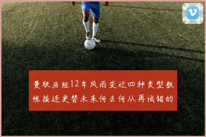 曼联历经12年风雨变迁四种类型教练接连更替未来何去何从再试错的空间有多少