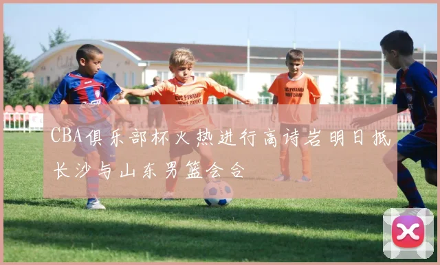 CBA俱乐部杯火热进行高诗岩明日抵长沙与山东男篮会合