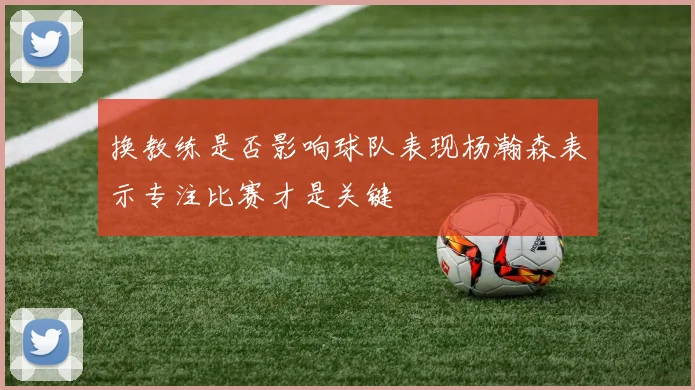 换教练是否影响球队表现杨瀚森表示专注比赛才是关键