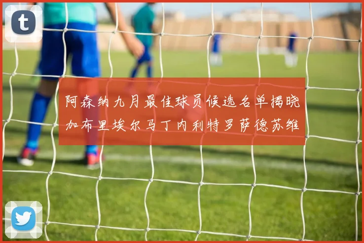 阿森纳九月最佳球员候选名单揭晓加布里埃尔马丁内利特罗萨德苏维门迪入围