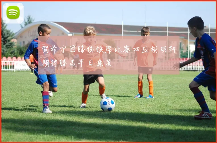 贺希宁因膝伤缺席比赛回应胡明轩期待膝盖早日康复