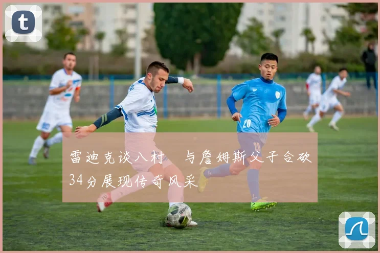 雷迪克谈八村塁与詹姆斯父子合砍34分展现传奇风采