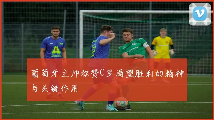 葡萄牙主帅称赞C罗渴望胜利的精神与关键作用