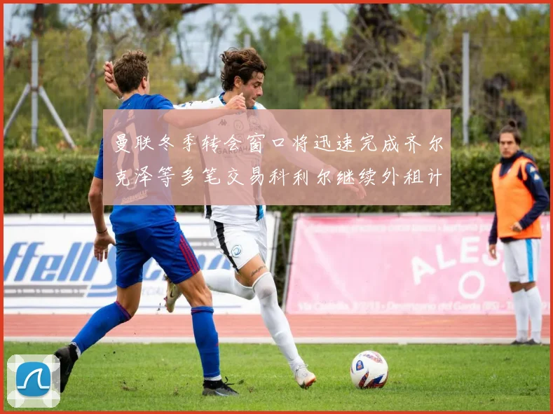 曼联冬季转会窗口将迅速完成齐尔克泽等多笔交易科利尔继续外租计划