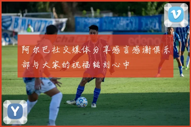 阿尔巴社交媒体分享感言感谢俱乐部与大家的祝福铭刻心中