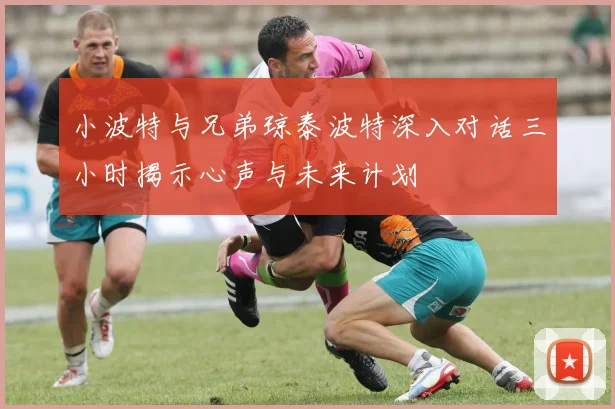小波特与兄弟琼泰波特深入对话三小时揭示心声与未来计划