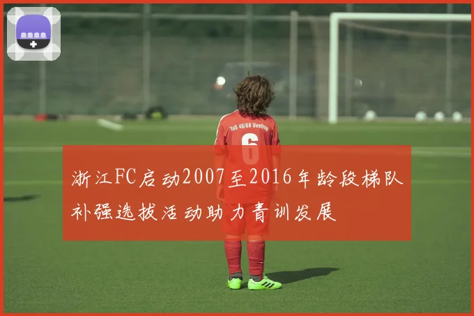 浙江FC启动2007至2016年龄段梯队补强选拔活动助力青训发展