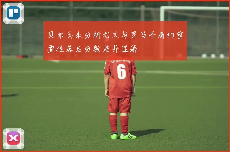 贝尔戈米分析尤文与罗马平局的重要性落后分数差异显著