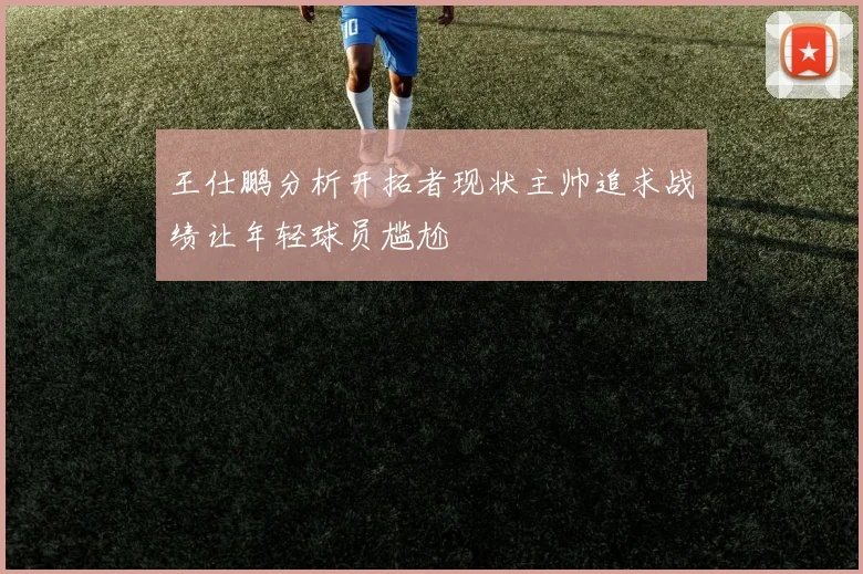 王仕鹏分析开拓者现状主帅追求战绩让年轻球员尴尬