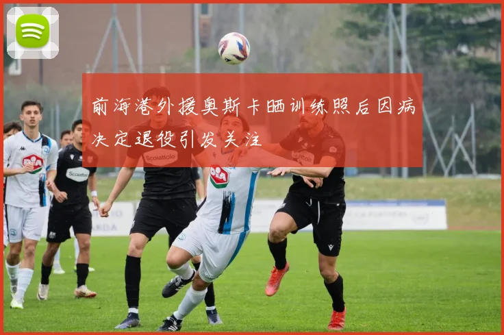 前海港外援奥斯卡晒训练照后因病决定退役引发关注