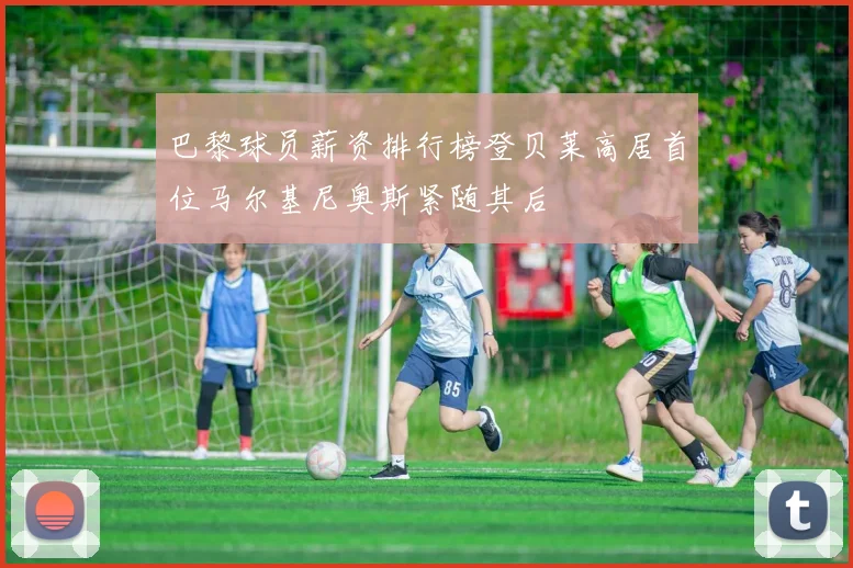 巴黎球员薪资排行榜登贝莱高居首位马尔基尼奥斯紧随其后