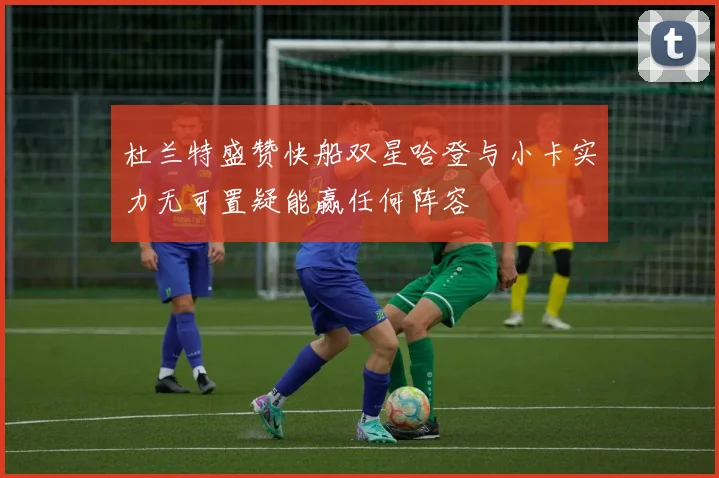 杜兰特盛赞快船双星哈登与小卡实力无可置疑能赢任何阵容