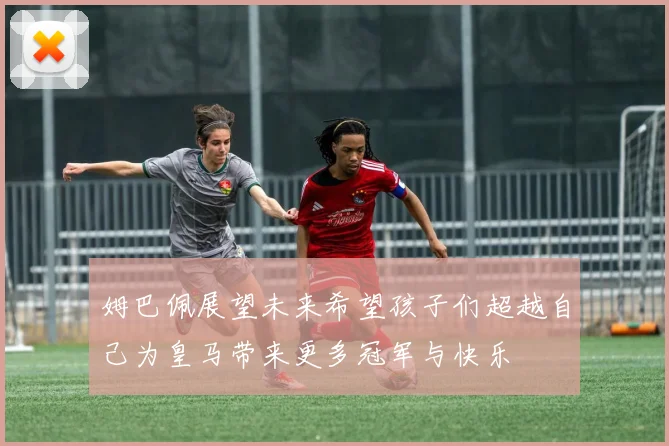 姆巴佩展望未来希望孩子们超越自己为皇马带来更多冠军与快乐