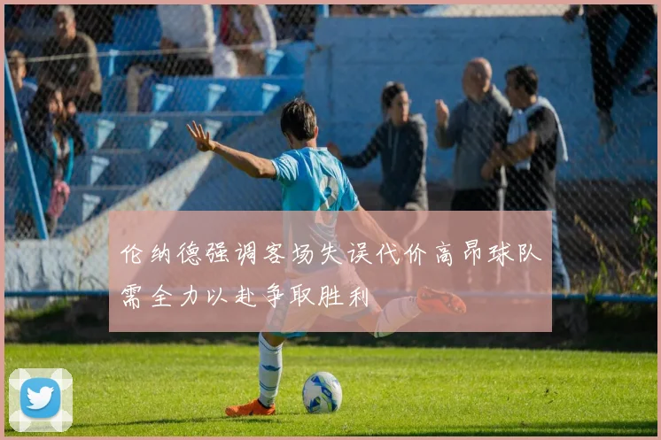 伦纳德强调客场失误代价高昂球队需全力以赴争取胜利