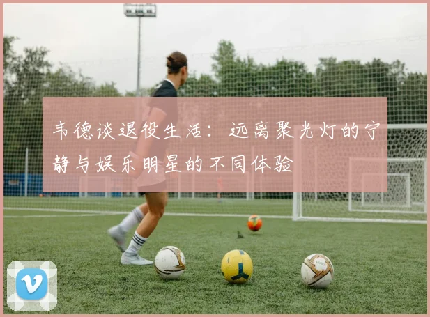 韦德谈退役生活：远离聚光灯的宁静与娱乐明星的不同体验