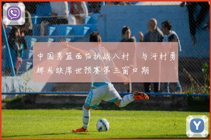 中国男篮面临挑战八村塁与河村勇辉或缺席世预赛第三窗口期