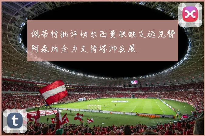 佩蒂特批评切尔西曼联缺乏远见赞阿森纳全力支持塔帅发展