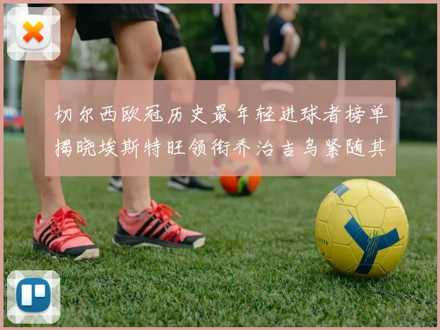 切尔西欧冠历史最年轻进球者榜单揭晓埃斯特旺领衔乔治吉乌紧随其后