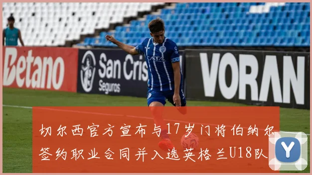 切尔西官方宣布与17岁门将伯纳尔签约职业合同并入选英格兰U18队