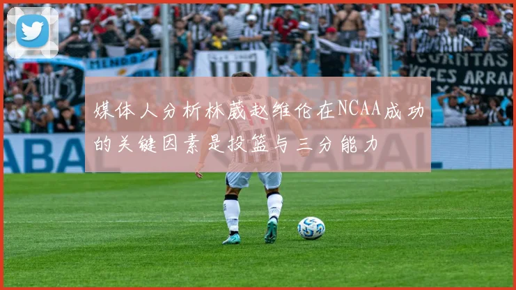 媒体人分析林葳赵维伦在NCAA成功的关键因素是投篮与三分能力