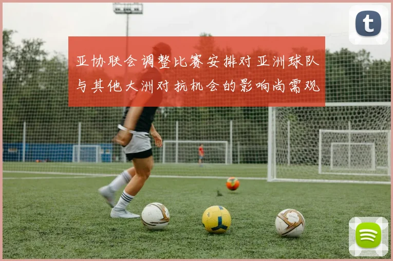 亚协联会调整比赛安排对亚洲球队与其他大洲对抗机会的影响尚需观察