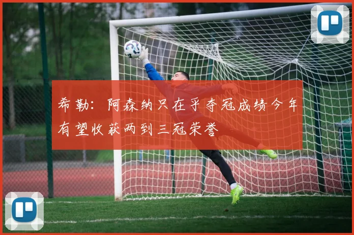 希勒：阿森纳只在乎夺冠成绩今年有望收获两到三冠荣誉