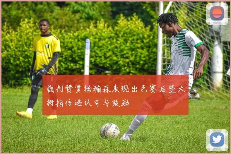 裁判赞赏杨瀚森表现出色赛后竖大拇指传递认可与鼓励