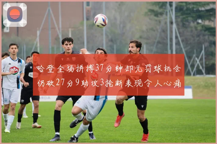 哈登全场拼搏37分钟却无罚球机会仍砍27分9助攻3抢断表现令人心痛