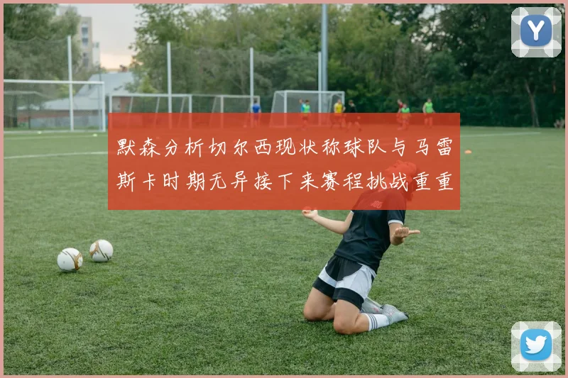 默森分析切尔西现状称球队与马雷斯卡时期无异接下来赛程挑战重重
