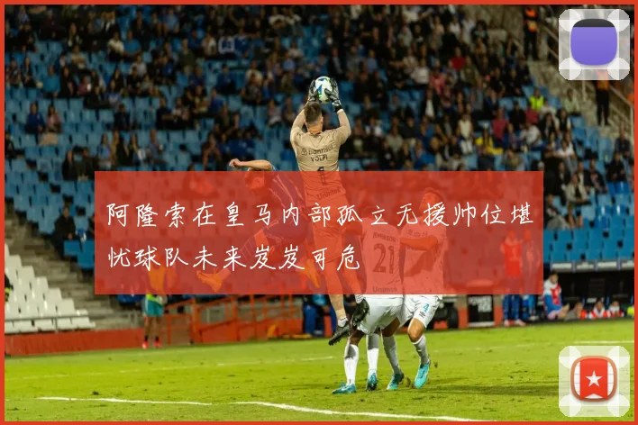 阿隆索在皇马内部孤立无援帅位堪忧球队未来岌岌可危