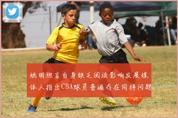 姚明坦言自身缺乏阅读影响发展媒体人指出CBA球员普遍存在同样问题