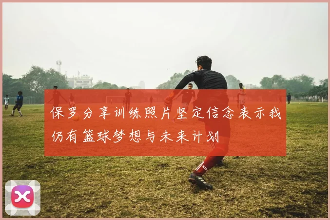 保罗分享训练照片坚定信念表示我仍有篮球梦想与未来计划